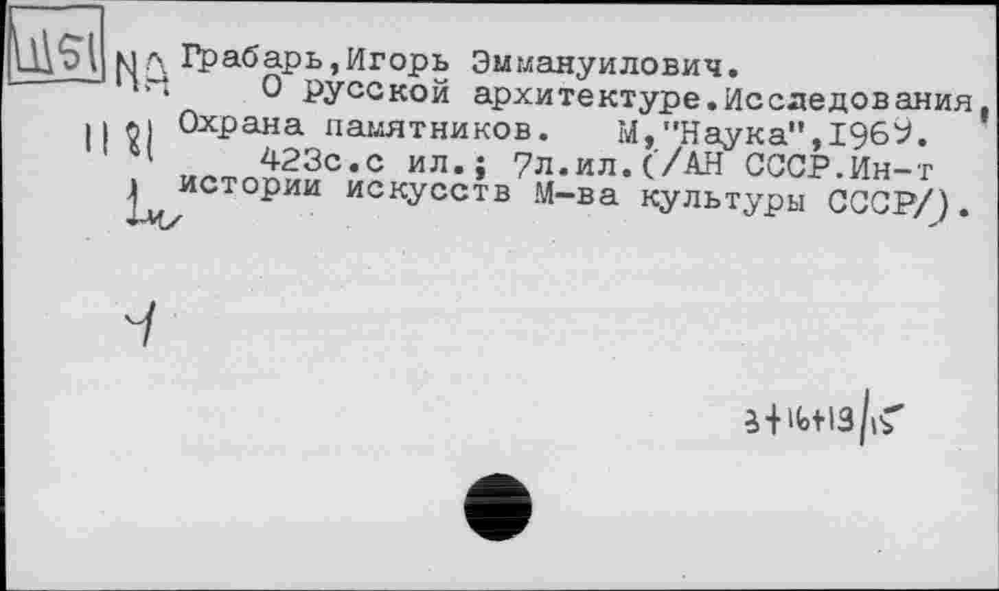 ﻿Цл Грабарь,Игорь Эммануилович.
‘‘ О русской архитектуре.Исследования 112) Охрана памятников. М,"Наука",1969.
4	423с.с ил. J 7л.ил. ('/АН СССР.Ин-т
I истории искусств М-ва культуры СССР/).
3 +